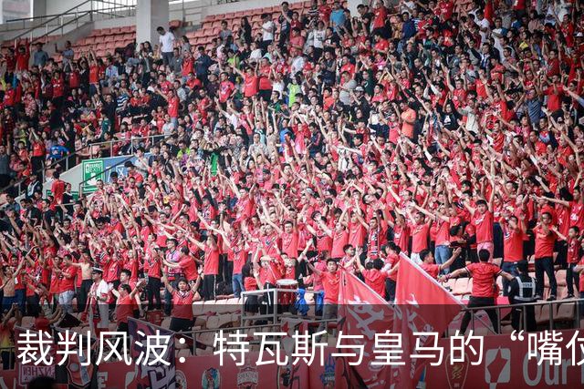 裁判风波：特瓦斯与皇马的“嘴仗”你追我赶